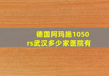 德国阿玛施1050rs武汉多少家医院有