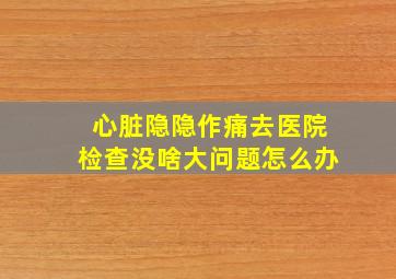 心脏隐隐作痛去医院检查没啥大问题怎么办