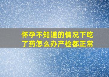 怀孕不知道的情况下吃了药怎么办产检都正常