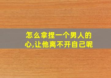 怎么拿捏一个男人的心,让他离不开自己呢