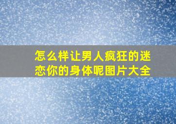 怎么样让男人疯狂的迷恋你的身体呢图片大全