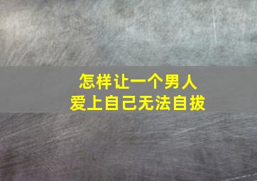 怎样让一个男人爱上自己无法自拔