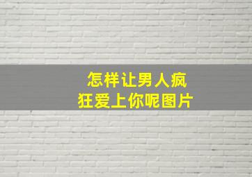 怎样让男人疯狂爱上你呢图片