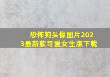 恐怖狗头像图片2023最新款可爱女生版下载