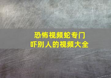 恐怖视频蛇专门吓别人的视频大全