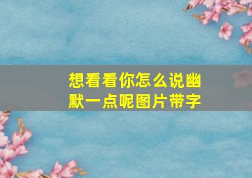 想看看你怎么说幽默一点呢图片带字