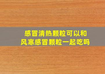 感冒清热颗粒可以和风寒感冒颗粒一起吃吗