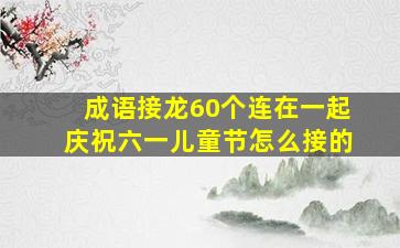 成语接龙60个连在一起庆祝六一儿童节怎么接的