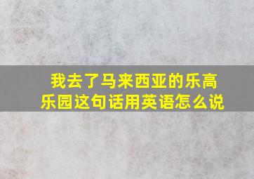 我去了马来西亚的乐高乐园这句话用英语怎么说