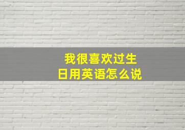 我很喜欢过生日用英语怎么说