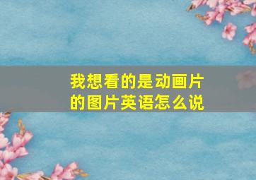 我想看的是动画片的图片英语怎么说