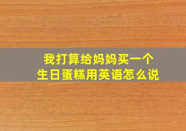 我打算给妈妈买一个生日蛋糕用英语怎么说