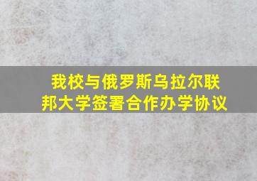 我校与俄罗斯乌拉尔联邦大学签署合作办学协议