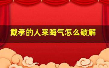 戴孝的人来晦气怎么破解