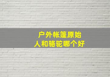 户外帐篷原始人和骆驼哪个好