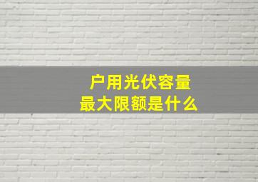 户用光伏容量最大限额是什么