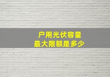 户用光伏容量最大限额是多少