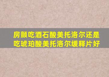 房颤吃酒石酸美托洛尔还是吃琥珀酸美托洛尔缓释片好