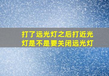 打了远光灯之后打近光灯是不是要关闭远光灯