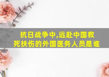 抗日战争中,远赴中国救死扶伤的外国医务人员是谁