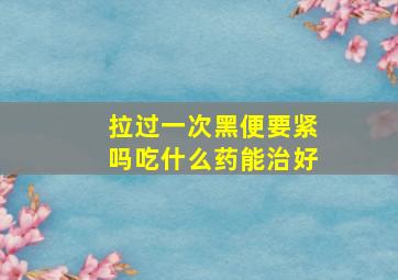 拉过一次黑便要紧吗吃什么药能治好