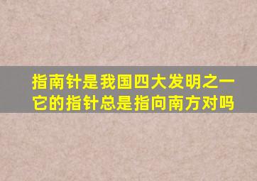 指南针是我国四大发明之一它的指针总是指向南方对吗