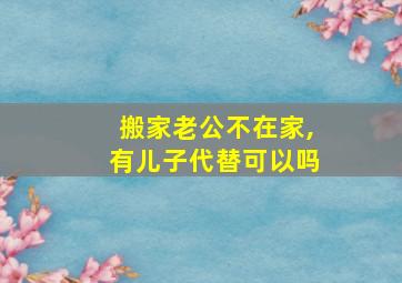 搬家老公不在家,有儿子代替可以吗