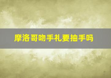 摩洛哥吻手礼要抽手吗