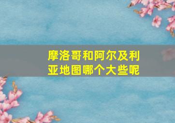 摩洛哥和阿尔及利亚地图哪个大些呢