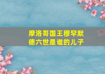 摩洛哥国王穆罕默德六世是谁的儿子