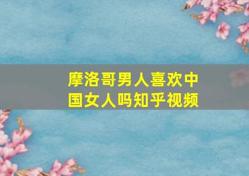 摩洛哥男人喜欢中国女人吗知乎视频