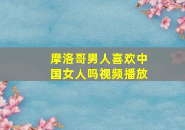 摩洛哥男人喜欢中国女人吗视频播放