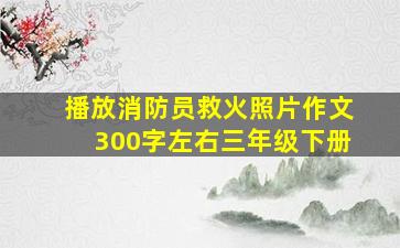 播放消防员救火照片作文300字左右三年级下册