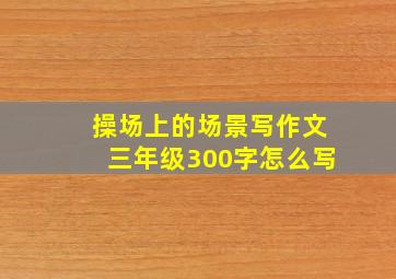 操场上的场景写作文三年级300字怎么写