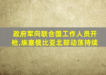 政府军向联合国工作人员开枪,埃塞俄比亚北部动荡持续