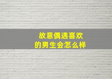 故意偶遇喜欢的男生会怎么样