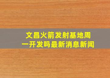 文昌火箭发射基地周一开发吗最新消息新闻