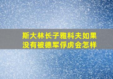 斯大林长子雅科夫如果没有被德军俘虏会怎样