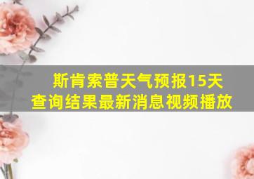 斯肯索普天气预报15天查询结果最新消息视频播放