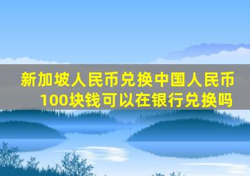 新加坡人民币兑换中国人民币100块钱可以在银行兑换吗