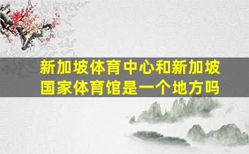 新加坡体育中心和新加坡国家体育馆是一个地方吗