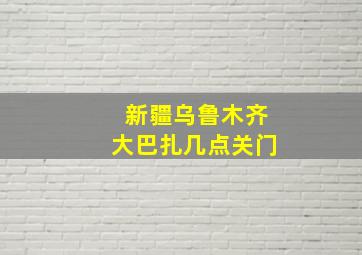 新疆乌鲁木齐大巴扎几点关门