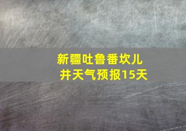 新疆吐鲁番坎儿井天气预报15天