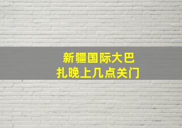 新疆国际大巴扎晚上几点关门