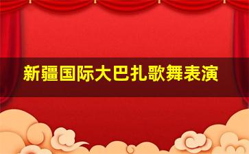 新疆国际大巴扎歌舞表演