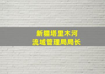 新疆塔里木河流域管理局局长