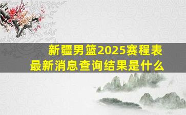 新疆男篮2025赛程表最新消息查询结果是什么