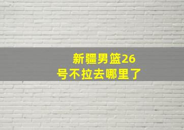 新疆男篮26号不拉去哪里了