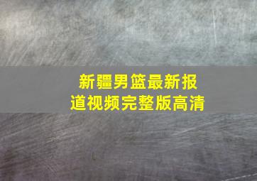 新疆男篮最新报道视频完整版高清