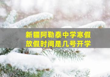 新疆阿勒泰中学寒假放假时间是几号开学